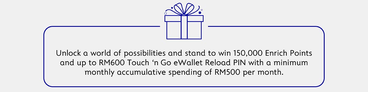 Unloack a world of possibilities and stand to win 150,000 Enrich Points and up to RM600 Touch n Go Reload PIN with a minimum monthly accumulative spending of RM500 per month