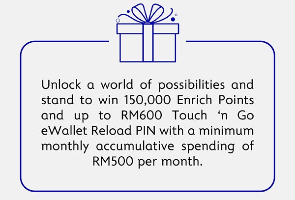Unloack a world of possibilities and stand to win 150,000 Enrich Points and up to RM600 Touch n Go Reload PIN with a minimum monthly accumulative spending of RM500 per month